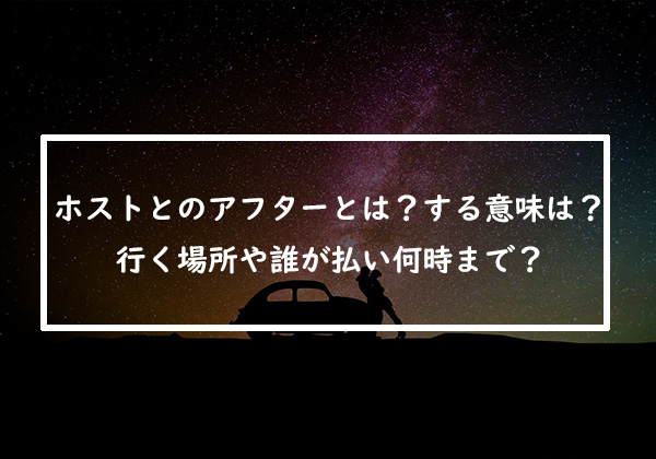 ホストとのアフターとは？する意味や行く場所！誰が払って何時までなのか徹底解説